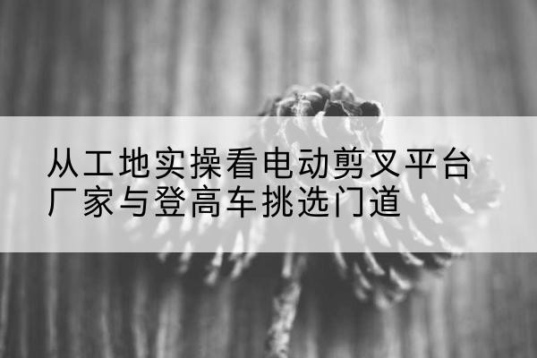 禅城电动剪叉升降平台厂家-从工地实操看电动剪叉平台厂家与登高车挑选门道
