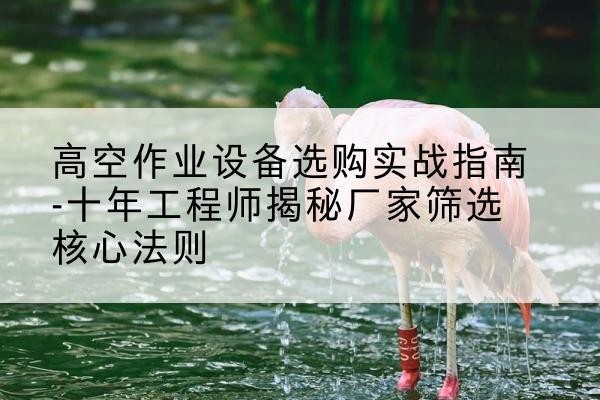 禅城剪叉式升降机厂家-高空作业设备选购实战指南-十年工程师揭秘厂家筛选核心法则