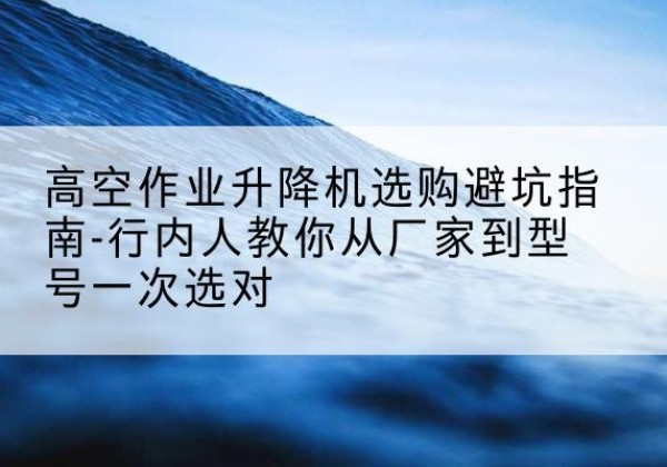 禅城升降平台厂家-高空作业升降机选购避坑指南-行内人教你从厂家到型号一次选对