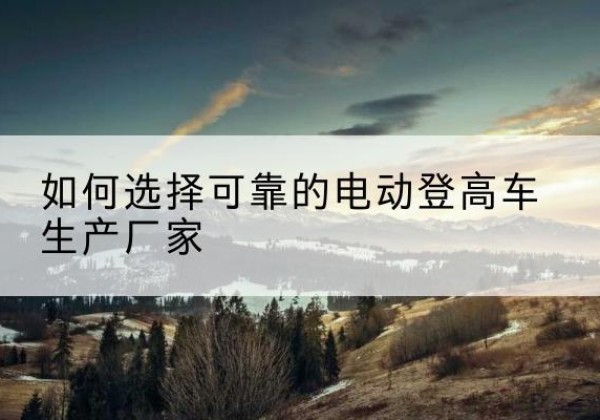 禅城电动登高车厂家-如何选择可靠的电动登高车生产厂家