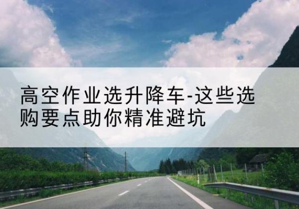 禅城升降车厂家-高空作业选升降车-这些选购要点助你*避坑