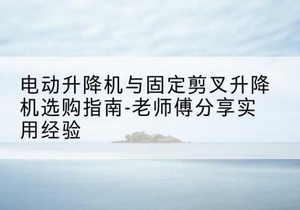 禅城电动升降机怎么选-电动升降机与固定剪叉升降机选购指南-老师傅分享实用经验