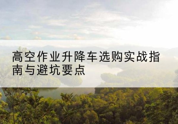 禅城升降车怎么选-高空作业升降车选购实战指南与避坑要点