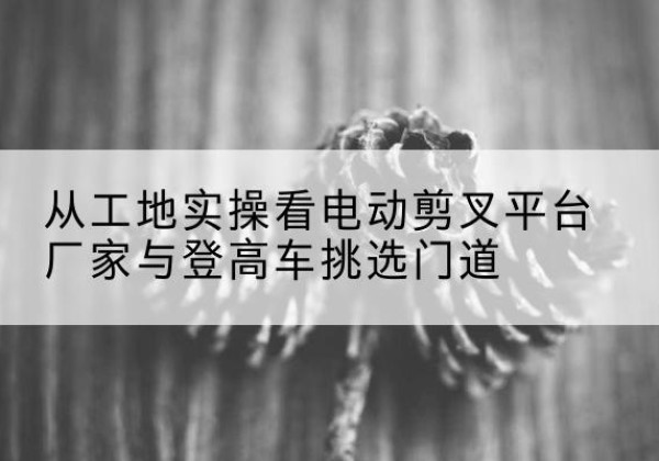 禅城电动剪叉升降平台厂家-从工地实操看电动剪叉平台厂家与登高车挑选门道